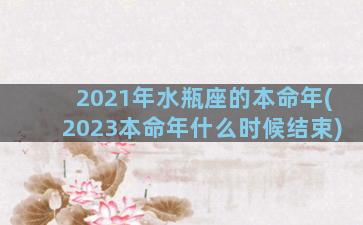 2021年水瓶座的本命年(2023本命年什么时候结束)