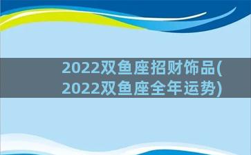 2022双鱼座招财饰品(2022双鱼座全年运势)