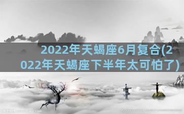 2022年天蝎座6月复合(2022年天蝎座下半年太可怕了)