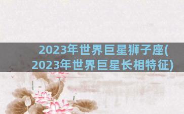2023年世界巨星狮子座(2023年世界巨星长相特征)
