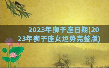 2023年狮子座日期(2023年狮子座女运势完整版)