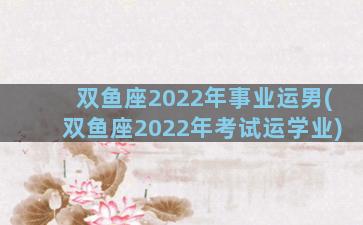 双鱼座2022年事业运男(双鱼座2022年考试运学业)