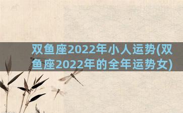 双鱼座2022年小人运势(双鱼座2022年的全年运势女)