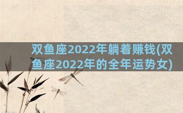双鱼座2022年躺着赚钱(双鱼座2022年的全年运势女)