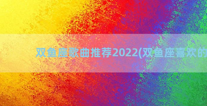 双鱼座歌曲推荐2022(双鱼座喜欢的歌曲)