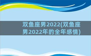 双鱼座男2022(双鱼座男2022年的全年感情)