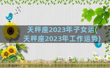 天秤座2023年子女运(天秤座2023年工作运势)