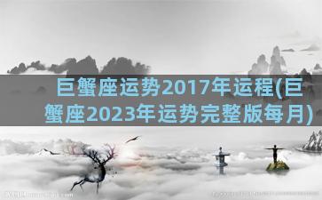 巨蟹座运势2017年运程(巨蟹座2023年运势完整版每月)