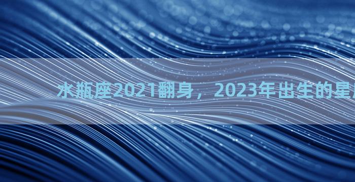水瓶座2021翻身，2023年出生的星座是什么