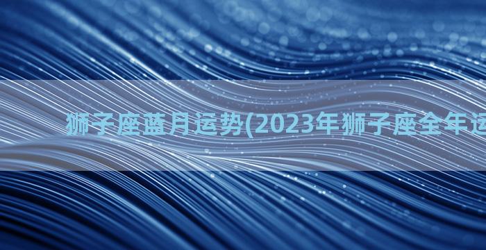 狮子座蓝月运势(2023年狮子座全年运势详解)